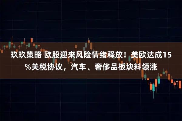 玖玖策略 欧股迎来风险情绪释放！美欧达成15%关税协议，汽车、奢侈品板块料领涨