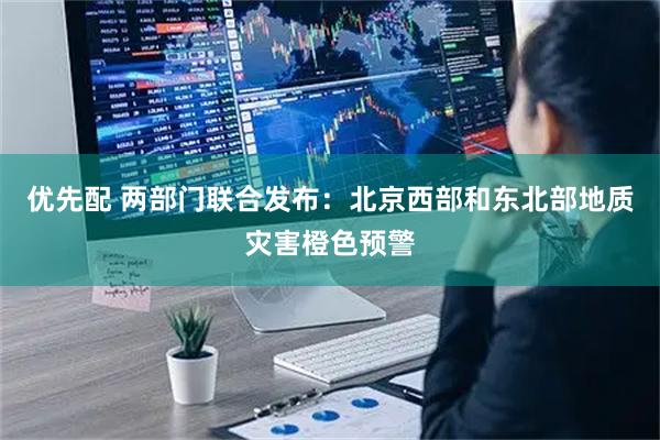 优先配 两部门联合发布:北京西部和东北部地质灾害橙色预警