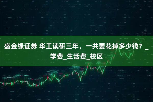 盛金缘证券 华工读研三年,一共要花掉多少钱?_学费_生活费_校区