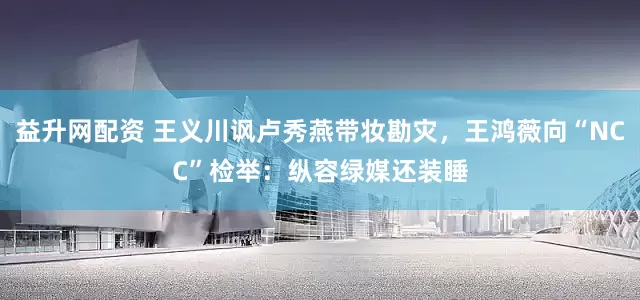 益升网配资 王义川讽卢秀燕带妆勘灾，王鸿薇向“NCC”检举：纵容绿媒还装睡