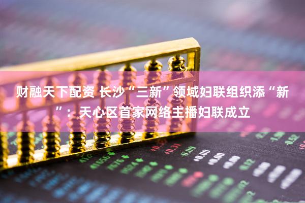 财融天下配资 长沙“三新”领域妇联组织添“新”：天心区首家网络主播妇联成立