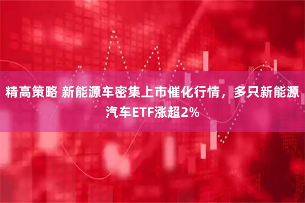 精高策略 新能源车密集上市催化行情，多只新能源汽车ETF涨超2%
