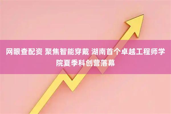 网眼查配资 聚焦智能穿戴 湖南首个卓越工程师学院夏季科创营落幕