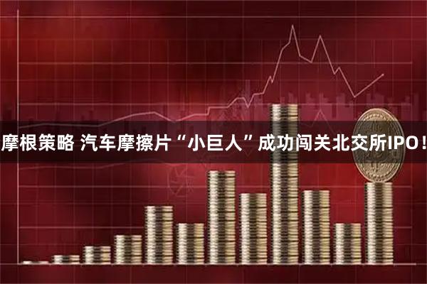 摩根策略 汽车摩擦片“小巨人”成功闯关北交所IPO!
