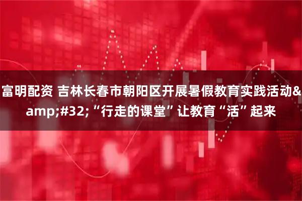 富明配资 吉林长春市朝阳区开展暑假教育实践活动&#32;“行走的课堂”让教育“活”起来