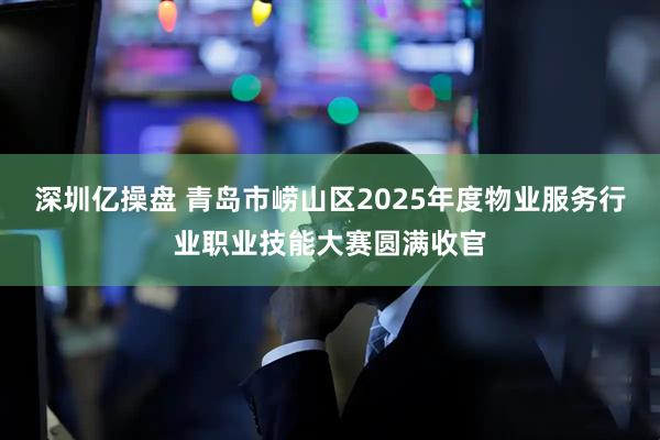 深圳亿操盘 青岛市崂山区2025年度物业服务行业职业技能大赛圆满收官