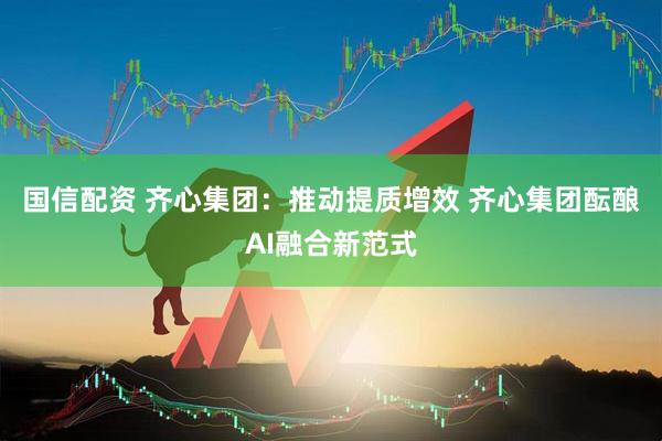 国信配资 齐心集团：推动提质增效 齐心集团酝酿AI融合新范式