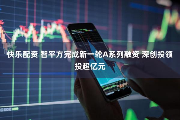 快乐配资 智平方完成新一轮A系列融资 深创投领投超亿元