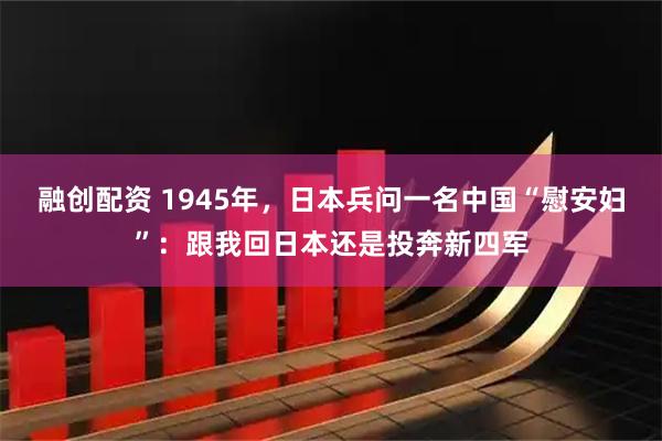 融创配资 1945年，日本兵问一名中国“慰安妇”：跟我回日本还是投奔新四军