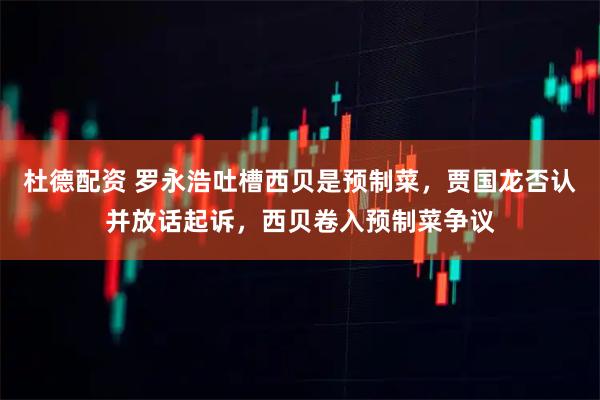 杜德配资 罗永浩吐槽西贝是预制菜，贾国龙否认并放话起诉，西贝卷入预制菜争议