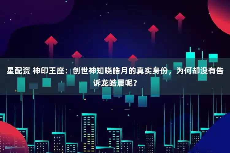 星配资 神印王座:创世神知晓皓月的真实身份,为何却没有告诉龙皓晨呢?