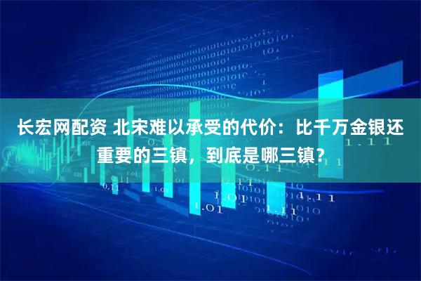 长宏网配资 北宋难以承受的代价：比千万金银还重要的三镇，到底是哪三镇？