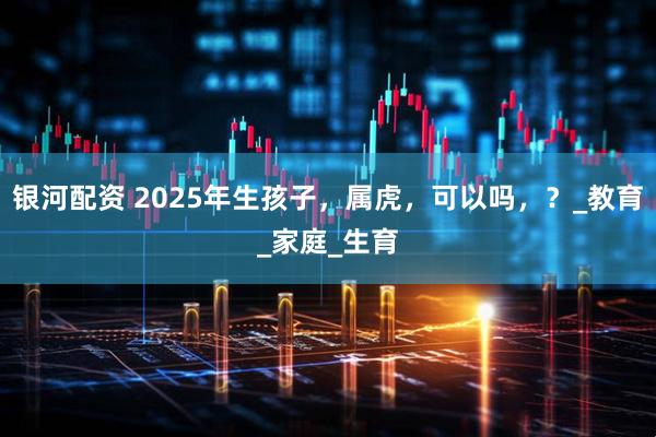 银河配资 2025年生孩子，属虎，可以吗，？_教育_家庭_生育