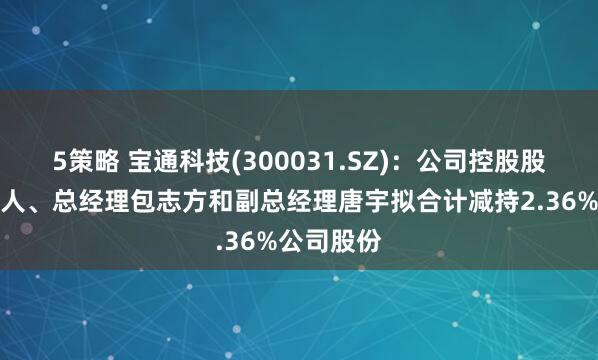 5策略 宝通科技(300031.SZ)：公司控股股东及实控人、总经理包志方和副总经理唐宇拟合计减持2.36%公司股份