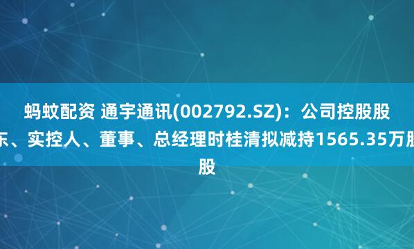 蚂蚊配资 通宇通讯(002792.SZ)：公司控股股东、实控人、董事、总经理时桂清拟减持1565.35万股