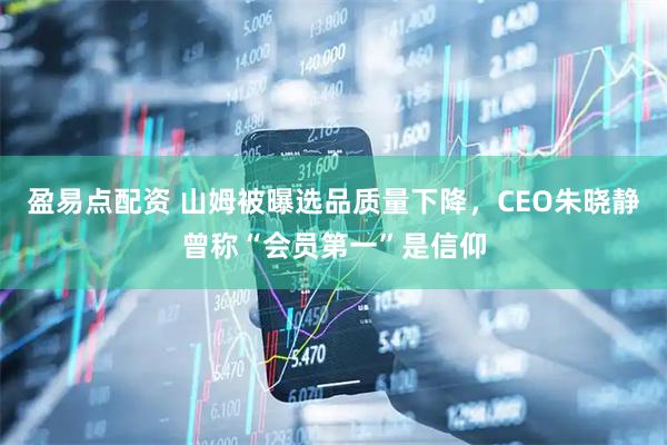 盈易点配资 山姆被曝选品质量下降，CEO朱晓静曾称“会员第一”是信仰