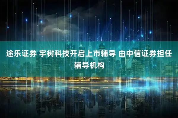 途乐证券 宇树科技开启上市辅导 由中信证券担任辅导机构
