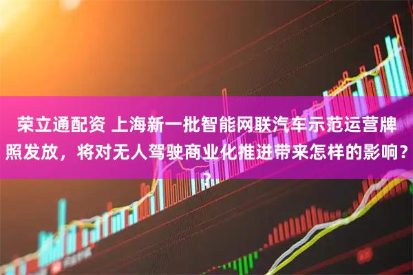 荣立通配资 上海新一批智能网联汽车示范运营牌照发放，将对无人驾驶商业化推进带来怎样的影响？