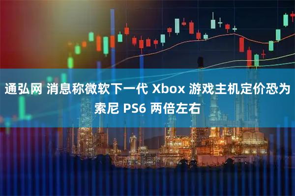 通弘网 消息称微软下一代 Xbox 游戏主机定价恐为索尼 PS6 两倍左右