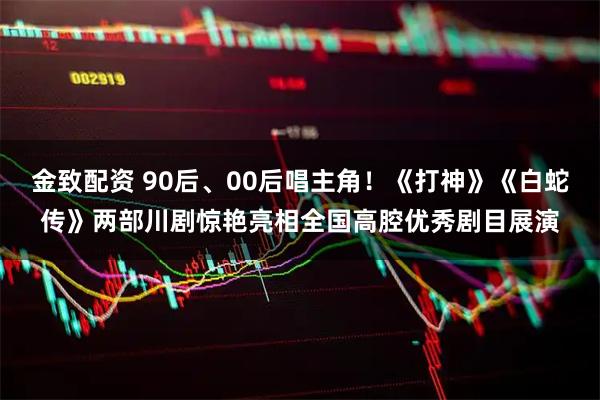 金致配资 90后、00后唱主角！《打神》《白蛇传》两部川剧惊艳亮相全国高腔优秀剧目展演